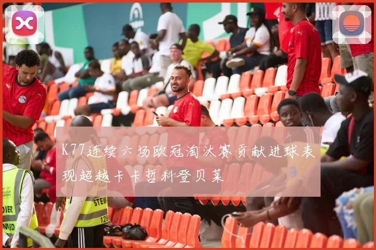 K77连续六场欧冠淘汰赛贡献进球表现超越卡卡哲科登贝莱
