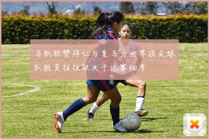 马凯称赞拜仁与皇马为世界顶尖球队胜负往往取决于比赛细节