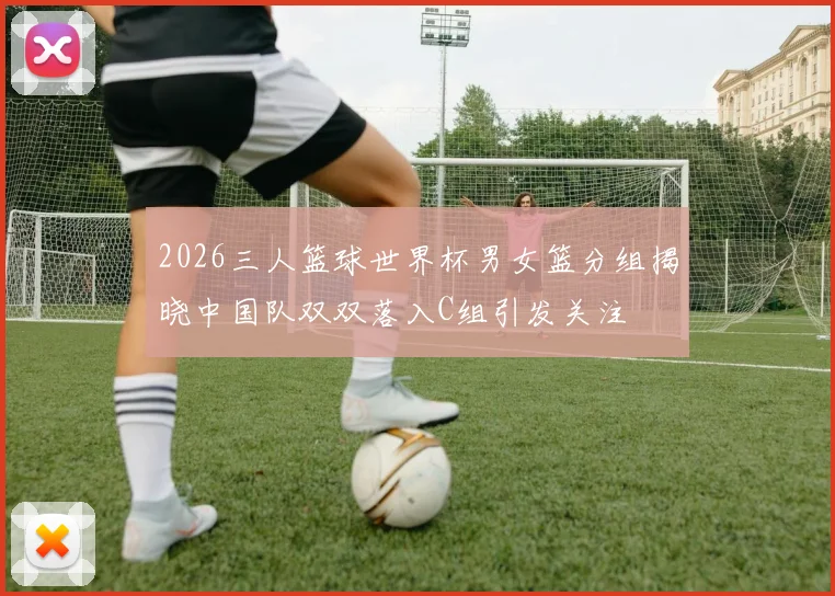 2026三人篮球世界杯男女篮分组揭晓中国队双双落入C组引发关注