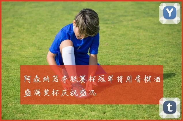阿森纳若夺联赛杯冠军将用香槟酒盛满奖杯庆祝盛况