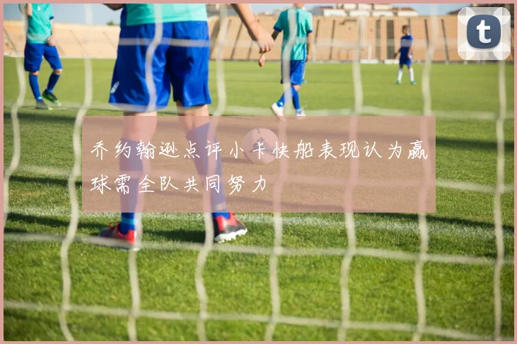乔约翰逊点评小卡快船表现认为赢球需全队共同努力