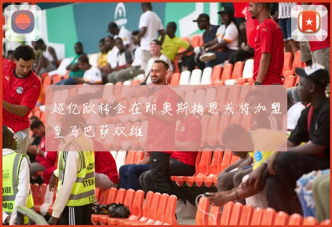 超亿欧转会在即奥斯梅恩或将加盟皇马巴萨双雄