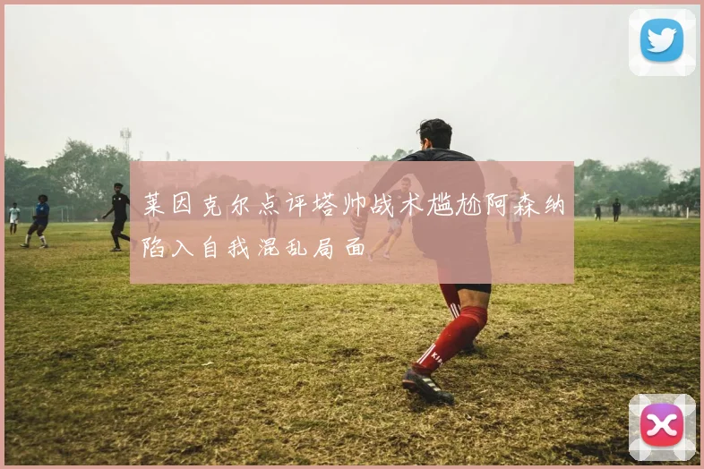 莱因克尔点评塔帅战术尴尬阿森纳陷入自我混乱局面