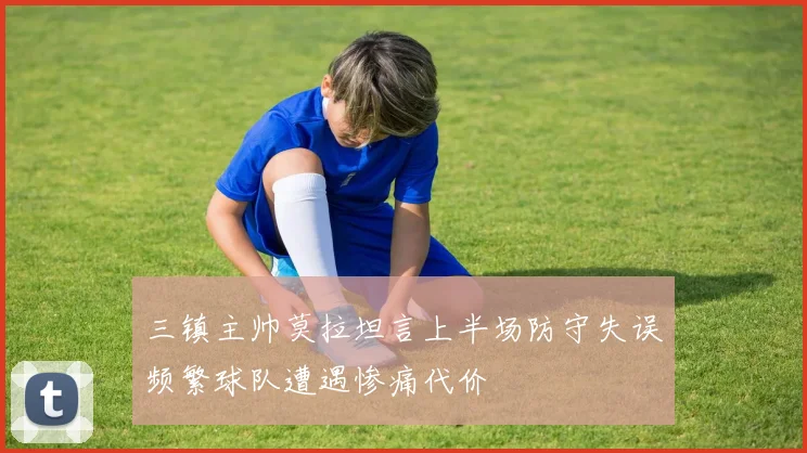 三镇主帅莫拉坦言上半场防守失误频繁球队遭遇惨痛代价