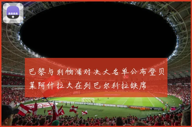 巴黎与利物浦对决大名单公布登贝莱阿什拉夫在列巴尔科拉缺席