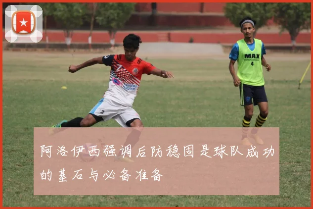 阿洛伊西强调后防稳固是球队成功的基石与必备准备