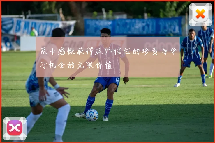 昆卡感慨获得瓜帅信任的珍贵与学习机会的无限价值