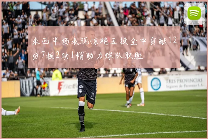 米西半场表现惊艳五投全中贡献12分7板2助1帽助力球队取胜