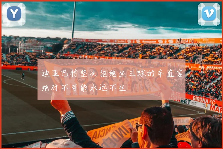 迪亚巴特坚决拒绝坐三球的车直言绝对不可能永远不坐