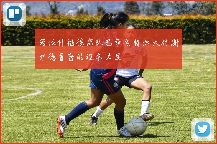 若拉什福德离队巴萨或将加大对谢尔德鲁普的追求力度