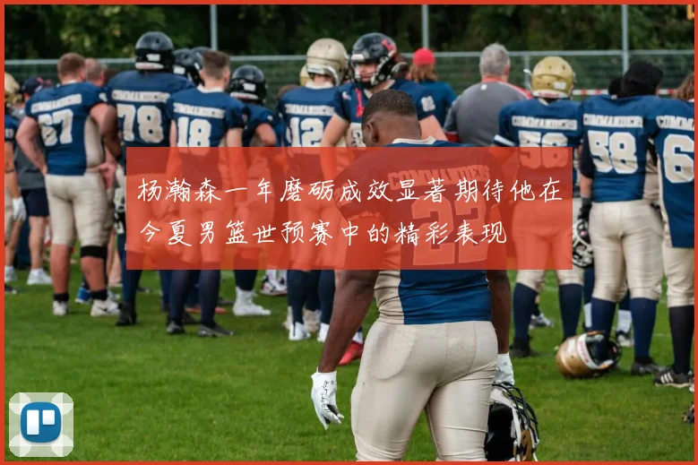 杨瀚森一年磨砺成效显著期待他在今夏男篮世预赛中的精彩表现