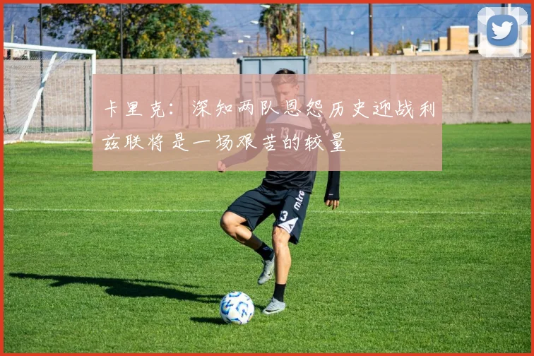 卡里克：深知两队恩怨历史迎战利兹联将是一场艰苦的较量
