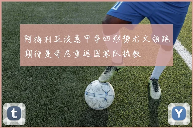 阿梅利亚谈意甲争四形势尤文领跑期待曼奇尼重返国家队执教
