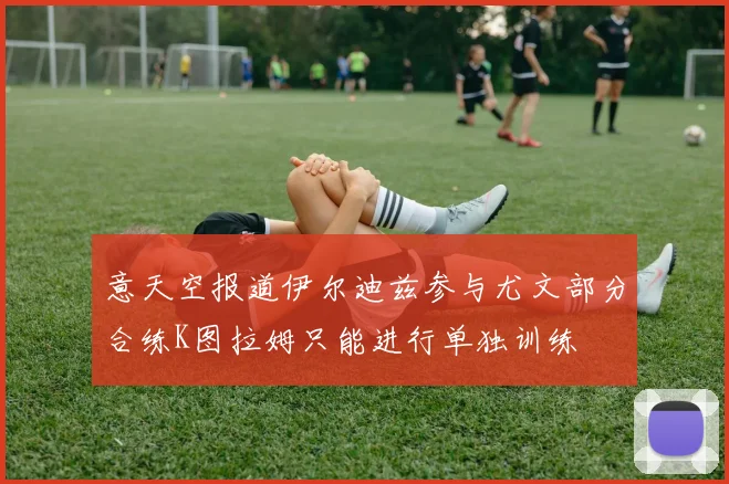意天空报道伊尔迪兹参与尤文部分合练K图拉姆只能进行单独训练