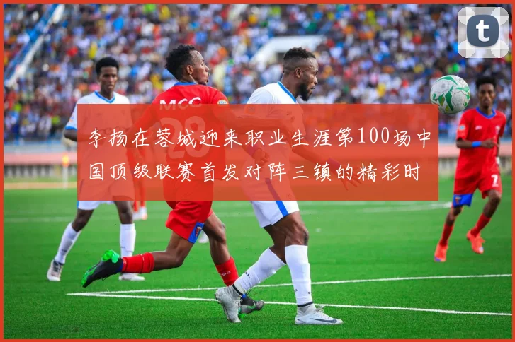 李扬在蓉城迎来职业生涯第100场中国顶级联赛首发对阵三镇的精彩时刻
