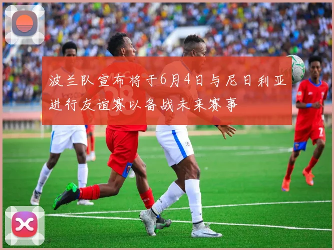 波兰队宣布将于6月4日与尼日利亚进行友谊赛以备战未来赛事