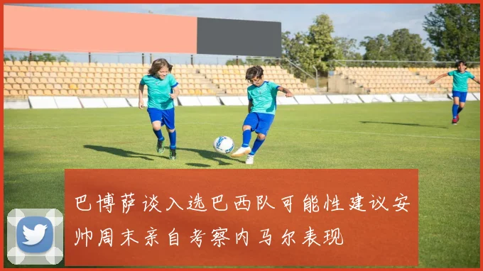 巴博萨谈入选巴西队可能性建议安帅周末亲自考察内马尔表现
