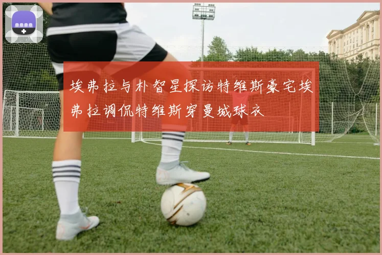 埃弗拉与朴智星探访特维斯豪宅埃弗拉调侃特维斯穿曼城球衣