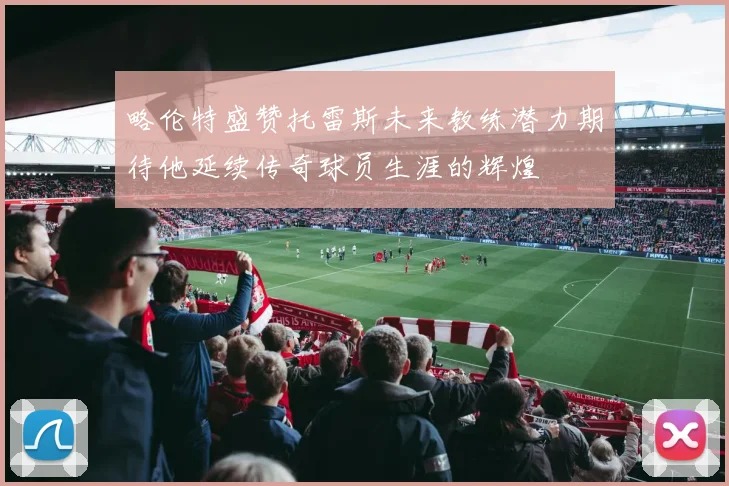 略伦特盛赞托雷斯未来教练潜力期待他延续传奇球员生涯的辉煌