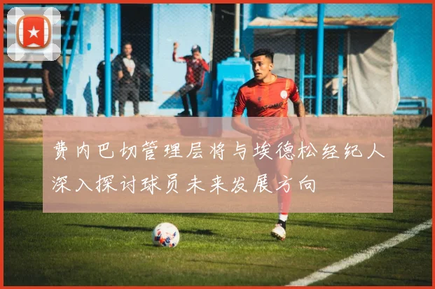 费内巴切管理层将与埃德松经纪人深入探讨球员未来发展方向
