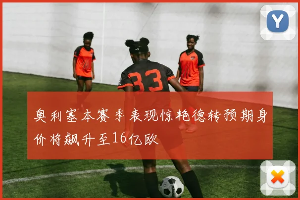 奥利塞本赛季表现惊艳德转预期身价将飙升至16亿欧