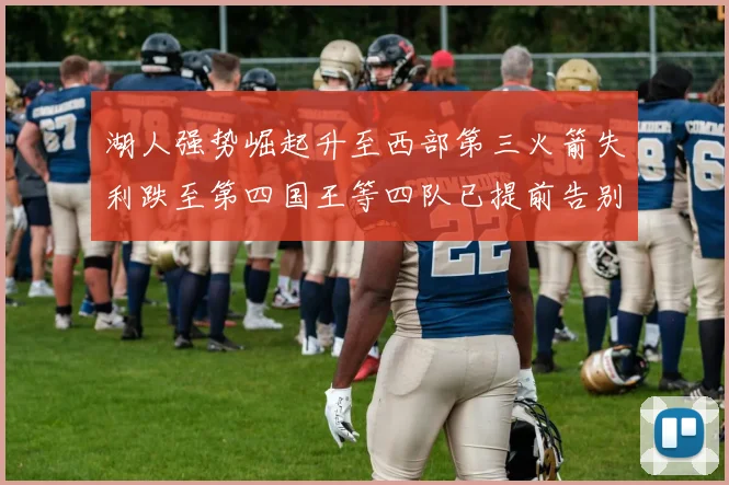 湖人强势崛起升至西部第三火箭失利跌至第四国王等四队已提前告别季后赛