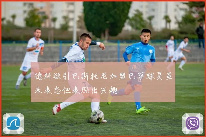 德科欲引巴斯托尼加盟巴萨球员虽未表态但表现出兴趣