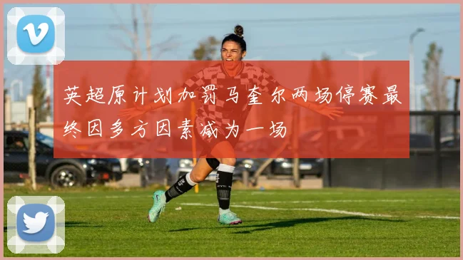 英超原计划加罚马奎尔两场停赛最终因多方因素减为一场