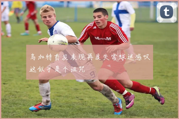 乌加特首发表现再度失常球迷感叹这似乎是个诅咒